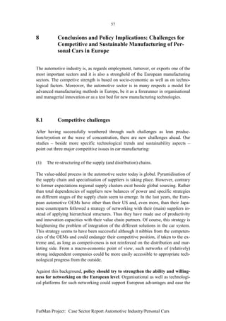 57


8           Conclusions and Policy Implications: Challenges for
            Competitive and Sustainable Manufacturing of Per-
            sonal Cars in Europe


The automotive industry is, as regards employment, turnover, or exports one of the
most important sectors and it is also a stronghold of the European manufacturing
sectors. The competive strength is based on socio-economic as well as on techno-
logical factors. Moreover, the automotive sector is in many respects a model for
advanced manufacturing methods in Europe, be it as a forerunner in organisational
and managerial innovation or as a test bed for new manufacturing technologies.




8.1         Competitive challenges

After having successfully weathered through such challenges as lean produc-
tion/toyotism or the wave of concentration, there are new challenges ahead. Our
studies – beside more specific technological trends and sustainability aspects –
point out three major competitive issues in car manufacturing:


(1)   The re-structuring of the supply (and distribution) chains.

The value-added process in the automotive sector today is global. Pyramidisation of
the supply chain and specialisation of suppliers is taking place. However, contrary
to former expectations regional supply clusters exist beside global sourcing. Rather
than total dependencies of suppliers new balances of power and specific strategies
on different stages of the supply chain seem to emerge. In the last years, the Euro-
pean automotive OEMs have other than their US and, even more, than their Japa-
nese counterparts followed a strategy of networking with their (main) suppliers in-
stead of applying hierarchical structures. Thus they have made use of productivity
and innovation capacities with their value chain partners. Of course, this strategy is
heightening the problem of integration of the different solutions in the car system.
This strategy seems to have been successful although it nibbles from the competen-
cies of the OEMs and could endanger their competitive position, if taken to the ex-
treme and, as long as competiveness is not reinforced on the distribution and mar-
keting side. From a macro-economic point of view, such networks of (relatively)
strong independent companies could be more easily accessible to appropriate tech-
nological progress from the outside.

Against this background, policy should try to strengthen the ability and willing-
ness for networking on the European level. Organisational as well as technologi-
cal platforms for such networking could support European advantages and ease the




FutMan Project: Case Sector Report Automotive Industry/Personal Cars
 