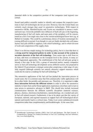 59


damental shifts in the competitive position of the companies (and regions) con-
cerned.

Sound (and public) scientific studies to identify and compare the respective posi-
tions in fuel cell technologies do not yet exist. However, here the United States are
certainly much stronger than usual in automotive technologies. With respect to
automotive OEMs, DaimlerChrysler and Toyota are considered to pursue a neck-
and-neck race. Given the probable slow diffusion of fuell cell cars in the beginning,
manufacturing of fuel cell stacks and main parts of the periphery will be concen-
trated on a few if not single sites close to the current technological know how (eg. at
Ballard in Canada). This could be a preliminary choice of location increasingly be-
coming difficult to rescind. Even though it is not yet finally decided who will manu-
facture fuel cells (OEM or supplier), with which technology, and in which division
of work and composition of the supply chain.

There is no obvious simple strategy for technology policy, but it is clear that there is
a strong need for integrated policies in order to take account of the system in-
novation character of the fuel cell technology. Time seems ripe to shift from or,
at least, add more co-ordination on the European level to the current, in many as-
pects fragmented, approaches. The establishment of the fuel cell advisory group is
already a first step. In the USA, a group of interested parties, namely companies
active in fuel cell technology development across different sectors, has proposed to
the federal US government a strategic action plan comprising a wide range of care-
fully targeted (although certainly not entirely altruistic) support measures which
could also be read as a roadmap for fuel cell technology.58

The automotive application of the fuel cell has pushed the innovation process in
recent years, but it is common sense that first commercially viable applications will
be in other fields: the portable and stationary use. Therefore, it is important to rein-
force interaction between the different sectors in order to allow the automotive
industry to learn from earlier broad application experiences elsewhere and in turn to
ease access to automotive advances in R&D. This should also include increased
communication between the different scientific disciplines (material sciences,
physics, chemics, electronics/mechatronics, nanotechnology, etc.) needed and activ
in fuel cell related research. Furthermore, it has to be taken care that the variety of
European, national, and regional measures to support fuel cell technological devel-
opment and transfer lead to a critical mass. Today it yet seems unbalanced towards
competition rather than complementarity and breakthroughs. At the same time




58 Breakthrough Technologies Institute (2002): Fuel Cell and Hydrogen: The Path Forward. A
   Comprehensive Strategy For Federal Investment in Fuel Cell Technology and Fuel Infrastruc-
   ture; www.fuelcellpath.org




FutMan Project: Case Sector Report Automotive Industry/Personal Cars
 