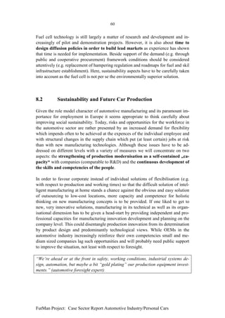 60


Fuel cell technology is still largely a matter of research and development and in-
creasingly of pilot and demonstration projects. However, it is also about time to
design diffusion policies in order to build lead markets as experience has shown
that time is needed for implementation. Beside support of the demand (e.g. through
public and cooperative procurement) framework conditions should be considered
attentively (e.g. replacement of hampering regulation and roadmaps for fuel and skil
infrastructure establishment). Here, sustainability aspects have to be carefully taken
into account as the fuel cell is not per se the environmentally superior solution.




8.2         Sustainability and Future Car Production

Given the role model character of automotive manufacturing and its paramount im-
portance for employment in Europe it seems appropriate to think carefully about
improving social sustainability. Today, risks and opportunities for the workforce in
the automotive sector are rather presented by an increased demand for flexibility
which impends often to be achieved at the expences of the individual employee and
with structural changes in the supply chain which put (at least certain) jobs at risk
than with new manufacturing technologies. Although these issues have to be ad-
dressed on different levels with a variety of measures we will concentrate on two
aspects: the strengthening of production modernisation as a self-contained „ca-
pacity“ with companies (comparable to R&D) and the continuous development of
the skills and competencies of the people.

In order to favour corporate instead of individual solutions of flexibilisation (e.g.
with respect to production and working times) so that the difficult solution of intel-
ligent manufacturing at home stands a chance against the obvious and easy solution
of outsourcing to low-cost locations, more capacity and competence for holistic
thinking on new manufacturing concepts is to be provided. If one liked to get to
new, very innovative solutions, manufacturing in its technical as well as its organ-
isational dimension has to be given a head-start by providing independent and pro-
fessional capacities for manufacturing innovation development and planning on the
company level. This could disentangle production innovation from its determination
by product design and predominantly technological views. While OEMs in the
automotive industry increasingly reinforce their own competencies small and me-
dium sized companies lag such opportunities and will probably need public support
to improve the situation, not least with respect to foresight.

“We’re ahead or at the front in safety, working conditions, industrial systems de-
sign, automation, but maybe a bit “gold plating” our production equipment invest-
ments.” (automotive foresight expert)




FutMan Project: Case Sector Report Automotive Industry/Personal Cars
 