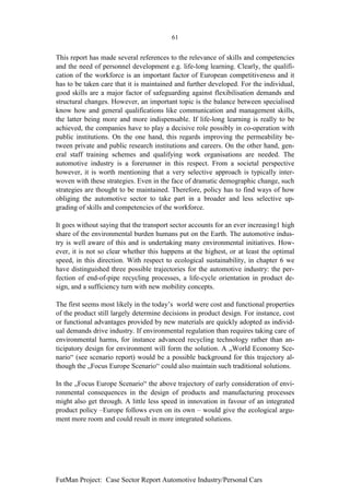 61


This report has made several references to the relevance of skills and competencies
and the need of personnel development e.g. life-long learning. Clearly, the qualifi-
cation of the workforce is an important factor of European competitiveness and it
has to be taken care that it is maintained and further developed. For the individual,
good skills are a major factor of safeguarding against flexibilisation demands and
structural changes. However, an important topic is the balance between specialised
know how and general qualifications like communication and management skills,
the latter being more and more indispensable. If life-long learning is really to be
achieved, the companies have to play a decisive role possibly in co-operation with
public institutions. On the one hand, this regards improving the permeability be-
tween private and public research institutions and careers. On the other hand, gen-
eral staff training schemes and qualifying work organisations are needed. The
automotive industry is a forerunner in this respect. From a societal perspective
however, it is worth mentioning that a very selective approach is typically inter-
woven with these strategies. Even in the face of dramatic demographic change, such
strategies are thought to be maintained. Therefore, policy has to find ways of how
obliging the automotive sector to take part in a broader and less selective up-
grading of skills and competencies of the workforce.

It goes without saying that the transport sector accounts for an ever increasing1 high
share of the environmental burden humans put on the Earth. The automotive indus-
try is well aware of this and is undertaking many environmental initiatives. How-
ever, it is not so clear whether this happens at the highest, or at least the optimal
speed, in this direction. With respect to ecological sustainability, in chapter 6 we
have distinguished three possible trajectories for the automotive industry: the per-
fection of end-of-pipe recycling processes, a life-cycle orientation in product de-
sign, and a sufficiency turn with new mobility concepts.

The first seems most likely in the today’s world were cost and functional properties
of the product still largely determine decisions in product design. For instance, cost
or functional advantages provided by new materials are quickly adopted as individ-
ual demands drive industry. If environmental regulation than requires taking care of
environmental harms, for instance advanced recycling technology rather than an-
ticipatory design for environment will form the solution. A „World Economy Sce-
nario“ (see scenario report) would be a possible background for this trajectory al-
though the „Focus Europe Scenario“ could also maintain such traditional solutions.

In the „Focus Europe Scenario“ the above trajectory of early consideration of envi-
ronmental consequences in the design of products and manufacturing processes
might also get through. A little less speed in innovation in favour of an integrated
product policy –Europe follows even on its own – would give the ecological argu-
ment more room and could result in more integrated solutions.




FutMan Project: Case Sector Report Automotive Industry/Personal Cars
 