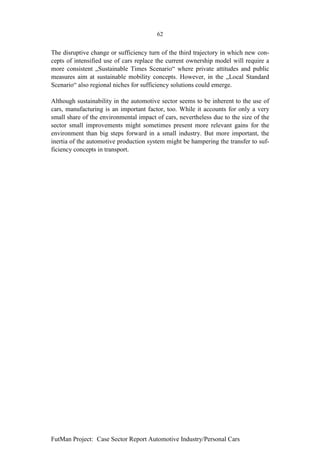 62


The disruptive change or sufficiency turn of the third trajectory in which new con-
cepts of intensified use of cars replace the current ownership model will require a
more consistent „Sustainable Times Scenario“ where private attitudes and public
measures aim at sustainable mobility concepts. However, in the „Local Standard
Scenario“ also regional niches for sufficiency solutions could emerge.

Although sustainability in the automotive sector seems to be inherent to the use of
cars, manufacturing is an important factor, too. While it accounts for only a very
small share of the environmental impact of cars, nevertheless due to the size of the
sector small improvements might sometimes present more relevant gains for the
environment than big steps forward in a small industry. But more important, the
inertia of the automotive production system might be hampering the transfer to suf-
ficiency concepts in transport.




FutMan Project: Case Sector Report Automotive Industry/Personal Cars
 