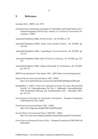 63


9          References


accenture (Ed.) (2002): Auto 2010.

Association des Constructeurs Européens d' Automobiles and United Nations Envi-
     ronment Programme (ACEA) (ed.): Industry As a Partner for Sustainable De-
     velopment. (2002)

Automobil-Produktion 2002a: 40 Kilo leichter, No. 05/2002, p. 154

Automobil-Produktion 2002b: Allianz sichert globale Präsenz, No. 05/2002, pp.
    138-140

Automobil-Produktion 2002c: Ausgeklügelte Prozess-Kontrolle, No. 05/2002, pp.
    132-133

Automobil-Produktion 2002d: Bald 140 Kilo pro Fahrzeug, No. 05/2002, pp. 152-
    153

Automobil-Produktion 2002e: Hightech-Klebstoffe als Problemlöser, No. 05/2002,
    pp. 146-151

BMW Group Sustainable Value Report 2001. (2001) http://www.bmwgroup.com/

DaimlerChrysler Environmental Report 2002. (2002)
    http://www.daimlerchrysler.com/environ/report2002/pdf/Magazin2002.pdf

Dudenhöffer, F. (2001): Trends Der Automobilwirtschaft: Ein Neues Branchenbild
    Entsteht. In: Fahrzeugkonzepte Für Das 2. Jahrhundert Automobiltechnik,
    VDI Gesellschaft Fahrzeug und Verkehrstechnik (Ed.) , Düsseldorf 2001,
    pp. 141-154

Environmental Technology for Sustainable Development. European Commission
     COM 2002/0122 final (2002)

Fiat Group Environmental Report 2001. (2002)
      http://www.fiatgroup.com/pdf/2002/rend2001uk.pdf

General Motors Environmental Report 2000/2001. (2001)
     http://www.gm.com/company/gmability/sustainability/reports/01/home.html

Green Paper on Integrated Product Policy. European Commission COM (2001) 68
     final (2001)




FutMan Project: Case Sector Report Automotive Industry/Personal Cars
 