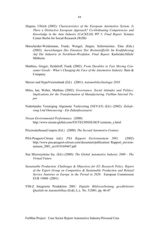 64


Jürgens, Ullrich (2002): Characteristics of the European Automotive System. Is
     There a Distinctive European Approach? Co-Ordinating Competencies and
     Knowledge in the Auto Industry (CoCKEAS) WP 5. Final Report. Science
     Center Berlin for Social Research (WZB)

Marscheider-Weidemann, Frank; Wengel, Jürgen; Schirrmeister, Elna (Eds.)
     (2002): Auswirkungen Des Einsatzes Der Brennstoffzelle Im Kraftfahrzeug
     Auf Die Industrie in Nordrhein-Westfalen. Final Report. Karlsruhe/Jülich/
     Mülheim

Matthies, Gregor; Heideloff, Frank (2002): From Durables to Fast Moving Con-
     sumer Goods - What´s Changing the Face of the Automotive Industry. Bain &
     Company

Mercer und HypoVereinsbank (Ed.) (2001): Automobiltechnologie 2010

Miles, Ian; Weber, Matthias (2002): Governance, Social Attitudes and Politics:
     Implications for the Transformation of Manufacturing. FutMan Internal Pa-
     per

Nederlandse Vereniging Algemene Toelevering (NEVAT) (Ed.) (2002): Zuliefe-
     rung Und Outsourcing - Ein Zukunftsszenario

Nissan Environmental Performance. (2000)
     http://www.nissan-global.com/EN/TECHNOLOGY/contents_e.html

PricewaterhouseCoopers (Ed.) (2000): The Second Automotive Century

PSA-Peugeot-Citroen (ed.): PSA Rapport Environnement 2001.             (2002)
    http://www.psa-peugeot-citroen.com/document/publication/ Rapport_environ-
    nement_2001_en1019169447.pdf

Sun Microsystems Inc. (Ed.) (2000): The Global Automotive Industry 2000 - The
    Virtual Future

Sustainable Production. Challenges & Objectives for EU Research Policy. Report
      of the Expert Group on Competitive & Sustainable Production and Related
      Service Inustries in Europe in the Period to 2020. European Commission
      EUR 19880 (2001)

VDI-Z Integrierte Produktion 2001: Digitale Bildverarbeitung gewährleistet
    Qualität im Automobilbau (Eckl, L.), No. 5/2001, pp. 46-47




FutMan Project: Case Sector Report Automotive Industry/Personal Cars
 