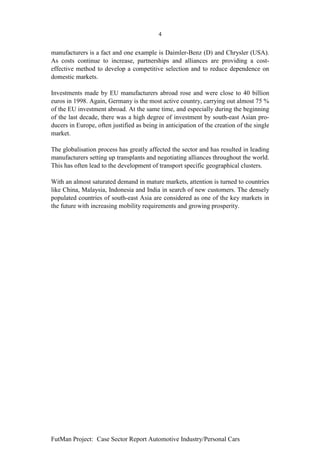 4


manufacturers is a fact and one example is Daimler-Benz (D) and Chrysler (USA).
As costs continue to increase, partnerships and alliances are providing a cost-
effective method to develop a competitive selection and to reduce dependence on
domestic markets.

Investments made by EU manufacturers abroad rose and were close to 40 billion
euros in 1998. Again, Germany is the most active country, carrying out almost 75 %
of the EU investment abroad. At the same time, and especially during the beginning
of the last decade, there was a high degree of investment by south-east Asian pro-
ducers in Europe, often justified as being in anticipation of the creation of the single
market.

The globalisation process has greatly affected the sector and has resulted in leading
manufacturers setting up transplants and negotiating alliances throughout the world.
This has often lead to the development of transport specific geographical clusters.

With an almost saturated demand in mature markets, attention is turned to countries
like China, Malaysia, Indonesia and India in search of new customers. The densely
populated countries of south-east Asia are considered as one of the key markets in
the future with increasing mobility requirements and growing prosperity.




FutMan Project: Case Sector Report Automotive Industry/Personal Cars
 