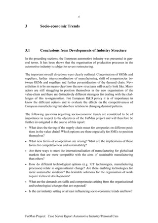 5


3           Socio-economic Trends




3.1         Conclusions from Developments of Industry Structure

In the preceding sections, the European automotive industry was presented in gen-
eral terms. It has been shown that the organisation of production processes in the
automotive industry is subject to severe restructuring.

The important overall directions were clearly outlined: Concentration of OEMs and
suppliers, further internationalisation of manufacturing, shift of competencies be-
tween OEMs and suppliers and further pyramidisation of the demand chain. Nev-
ertheless it is by no means clear how the new structures will exactly look like. Many
actors are still struggling to position themselves in the new organisation of the
value-chain and there are distinctively different strategies for dealing with the chal-
lenges of this re-organisation. For European R&D policy it is of importance to
know the different options and to evaluate the effects on the competitiveness of
European manufacturing but also their relation to changing demand patterns.

The following questions regarding socio-economic trends are considered to be of
importance in respect to the objectives of the FutMan project and will therefore be
further investigated in the course of this report:
•   What does the tiering of the supply chain mean for companies on different posi-
    tions in the value chain? Which options are there especially for SMEs to position
    themselves?
•   What new forms of co-operation are arising? What are the implications of these
    forms for competitiveness and sustainability?
•   Are there ways to meet the internationalisation of manufacturing for globalised
    markets that are more compatible with the aims of sustainable manufacturing
    than others?
•   How do different technological options (e.g. ICT technologies, manufacturing
    processes) relate to organisational change? Are there enabling technologies for
    more sustainable solutions? Do desirable solutions for the organisation of work
    require technical developments?
•   What are the demands on skills and competencies arising from the organisational
    and technological changes that are expected?
•   Is the car industry setting or at least influencing socio-economic trends and how?




FutMan Project: Case Sector Report Automotive Industry/Personal Cars
 