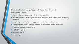 Q=Enthalpy of reaction*0.95=325*0.95 =308.75kj/mol (Heat of reaction)
General Balance Equation:
Heat in + Heat generation - heat out =0( For steady state)
Heat in by reactant + Heat in by coolant + heat of reaction -Heat out by coolant-Heat out by
product=0
mcP(T2-T1) + mcP(T2-T1) + 308.75kj/mol - mcP(T2-T1) - mcP(T2-T1)=0
As temperature in and out are same so heat in by reactant and product will be zero
0 +mcP (25-40) +308.75kj/mol -0 =0
(-438.75)*m +308.75=0
m= -308.75/-438.75
m= 0.703kg/hr
 