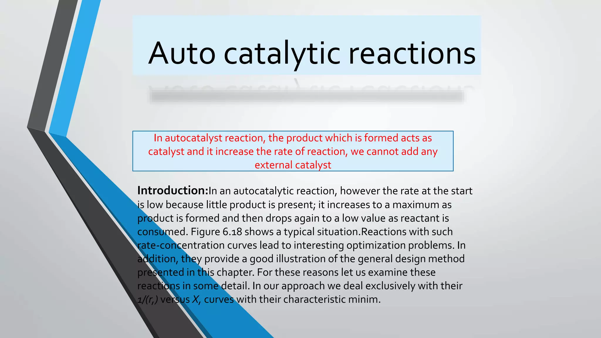 Auto catalytic reactions
Introduction:In an autocatalytic reaction, however the rate at the start
is low because little product is present; it increases to a maximum as
product is formed and then drops again to a low value as reactant is
consumed. Figure 6.18 shows a typical situation.Reactions with such
rate-concentration curves lead to interesting optimization problems. In
addition, they provide a good illustration of the general design method
presented in this chapter. For these reasons let us examine these
reactions in some detail. In our approach we deal exclusively with their
1/(r,) versus X, curves with their characteristic minim.
In autocatalyst reaction, the product which is formed acts as
catalyst and it increase the rate of reaction, we cannot add any
external catalyst
 