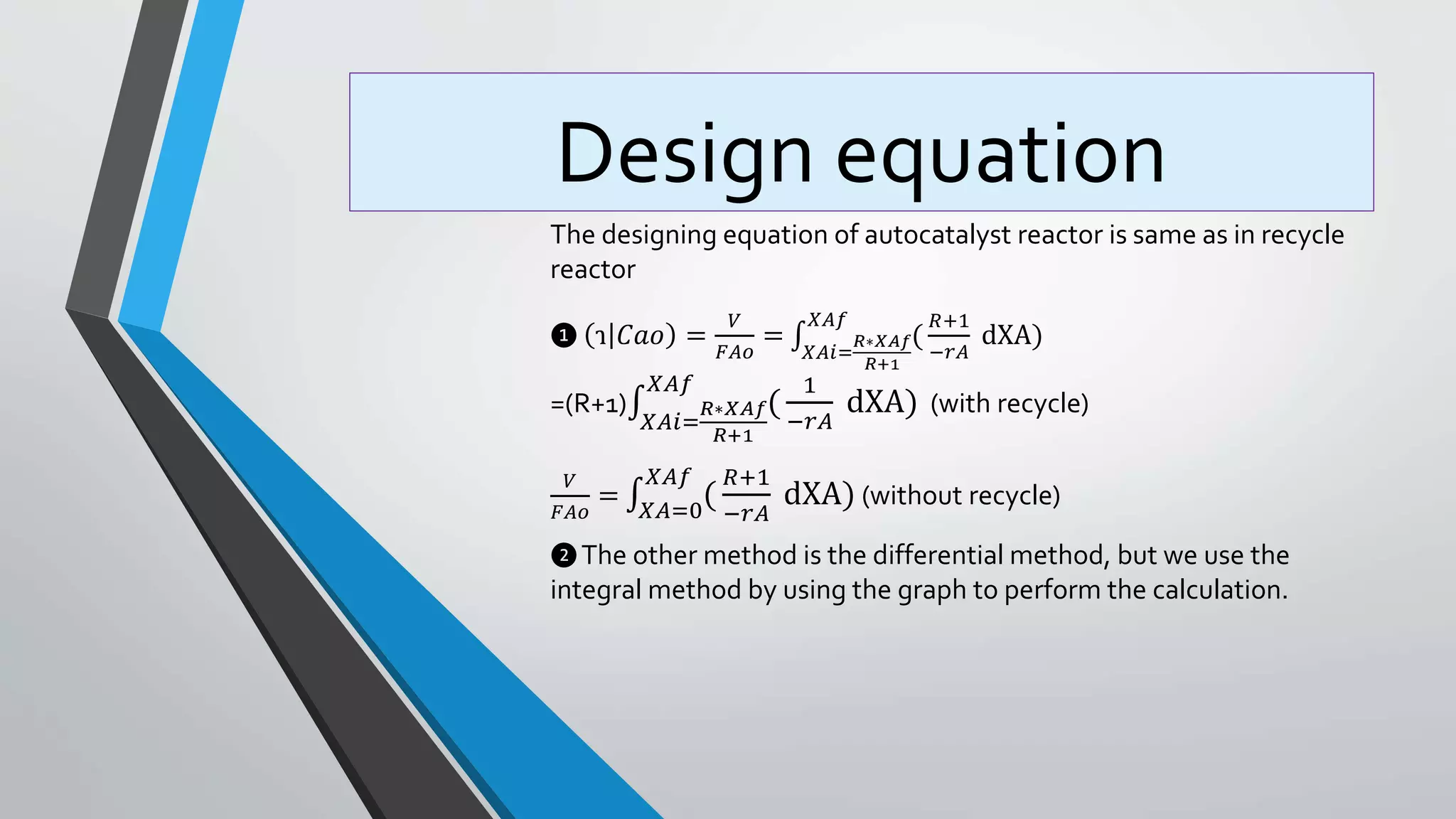 Design equation
The designing equation of autocatalyst reactor is same as in recycle
reactor
❶ ɿ 𝐶𝑎𝑜 =
𝑉
𝐹𝐴𝑜
=
𝑋𝐴𝑖=
𝑅∗𝑋𝐴𝑓
𝑅+1
𝑋𝐴𝑓
(
𝑅+1
−𝑟𝐴
dXA)
=(R+1)
𝑋𝐴𝑖=
𝑅∗𝑋𝐴𝑓
𝑅+1
𝑋𝐴𝑓
(
1
−𝑟𝐴
dXA) (with recycle)
𝑉
𝐹𝐴𝑜
= 𝑋𝐴=0
𝑋𝐴𝑓
(
𝑅+1
−𝑟𝐴
dXA) (without recycle)
❷The other method is the differential method, but we use the
integral method by using the graph to perform the calculation.
 