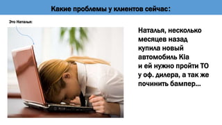 Наталья, несколько
месяцев назад
купила новый
автомобиль Kia
и ей нужно пройти ТО
у оф. дилера, а так же
починить бампер…
Это Наталья:
Какие проблемы у клиентов сейчас:
 