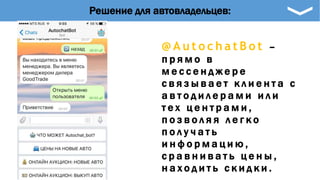 @ A u t o c h a t B o t –
п р я м о в
м е с с е н д ж е р е
с в я з ы в а е т к л и е н т а с
а в т о д и л е р а м и и л и
т е х ц е н т р а м и ,
п о з в о л я я л е г к о
п о л у ч а т ь
и н ф о р м а ц и ю ,
с р а в н и в а т ь ц е н ы ,
н а х о д и т ь с к и д к и .
Решение для автовладельцев:
 