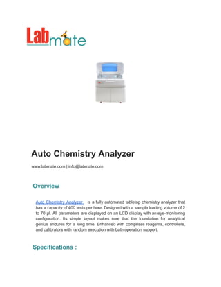 Auto Chemistry Analyzer
www.labmate.com | info@labmate.com
Overview
Auto Chemistry Analyzer is a fully automated tabletop chemistry analyzer that
has a capacity of 400 tests per hour. Designed with a sample loading volume of 2
to 70 µl. All parameters are displayed on an LCD display with an eye-monitoring
configuration. Its simple layout makes sure that the foundation for analytical
genius endures for a long time. Enhanced with comprises reagents, controllers,
and calibrators with random execution with bath operation support.
Specifications :
 