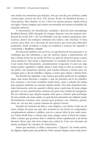 338 • MAPAS MENTAIS – Enriquecendo Inteligências
esse estado nos momentos que desejava. Até que um dia, por acidente, acabei
conhecendo, através do livro The Energy Break, de Bradford Keeney, a
Autocinética. Meu objetivo ao ler o livro era apenas praticar minha leitura
em inglês. Nunca imaginei que estaria encontrando um tesouro escondido ali,
naquelas palavras.
A Autocinética foi identificada, estudada e descrita pelo antropólogo
Bradford Keeney, PhD, discípulo de Gregory Bateson (um dos maiores inte-
lectuais do século XX) e de Carl Whitaker (um dos maiores psiquiatras ame-
ricanos), dentro das tradições milenares dos índios e dos orientais. O mais
curioso, para mim, era a descrição de uma técnica que servia para diferentes
propósitos, desde revitalizar o corpo ou combater o estresse, até expandir a
criatividade e focalizar a mente.
Ele descrevia também, em seu livro, as experiências de seus pacientes e os
resultados que eles obtinham, e isso me motivou muito a experimentar, até
que a leitura levou-me ao trecho do livro no qual ele descrevia passo a passo
como praticá-la. Não resisti e experimentei. O resultado foi muito bom, sen-
ti-me muito bem fisicamente, completamente revigorada. E como era algo
muito prático, agradável e rápido, passei a fazer todos os dias ao acordar e ao
me deitar, com propósitos opostos: pela manhã utilizava a técnica para me
energizar para o dia de trabalho; e depois, à noite, para relaxar e dormir bem.
Fui ficando tão adaptada a essa técnica que podia praticá-la em qualquer
lugar, com muita discrição e rapidez, o que me permitia usá-la no trabalho.
Isso começou a me trazer resultados muito bons, como a redução do tempo
para preparar relatórios ou executar minhas tarefas. Tive uma experiência bas-
tante interessante, certa vez, quando o diretor, para o qual cinco de meus colegas
gerentes e eu nos reportávamos, chamou-nos para uma reunião de emergência.
Ele nos informou que viajaria naquela noite para o exterior, para participar
de uma reunião em nossa matriz, na qual deveria apresentar um relatório anual.
Normalmente teríamos uma semana para preparar esse relatório, porém,
desta vez, ele nos deu o prazo máximo de apenas 6 horas!
Quando ele terminou de falar, a cena chegava a ser cômica. Cada um de
meus colegas foi para sua sala, eles sentaram-se em frente ao computador,
completamente estáticos e pálidos, sem ter a menor idéia de por onde come-
çar. Então decidi fazer o mesmo que meus colegas, sentei à frente do compu-
tador e pensei que precisava fazer o relatório muito rapidamente e de forma
bastante eficaz, pois não teria tempo para refazê-lo. Com essa intenção em
mente, pratiquei dez minutos de Autocinética.
Assim que terminei, as idéias começaram a “pipocar” em minha mente.
Eu digitava rápido para não perdê-las. Vinte minutos depois, estava tudo pron-
 