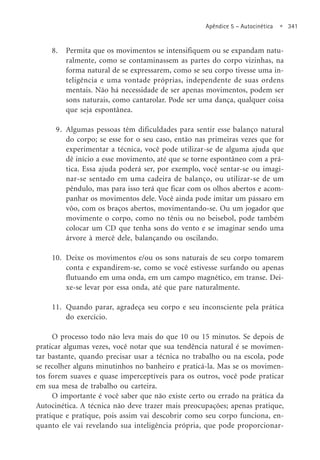 Apêndice 5 – Autocinética • 341
8. Permita que os movimentos se intensifiquem ou se expandam natu-
ralmente, como se contaminassem as partes do corpo vizinhas, na
forma natural de se expressarem, como se seu corpo tivesse uma in-
teligência e uma vontade próprias, independente de suas ordens
mentais. Não há necessidade de ser apenas movimentos, podem ser
sons naturais, como cantarolar. Pode ser uma dança, qualquer coisa
que seja espontânea.
9. Algumas pessoas têm dificuldades para sentir esse balanço natural
do corpo; se esse for o seu caso, então nas primeiras vezes que for
experimentar a técnica, você pode utilizar-se de alguma ajuda que
dê início a esse movimento, até que se torne espontâneo com a prá-
tica. Essa ajuda poderá ser, por exemplo, você sentar-se ou imagi-
nar-se sentado em uma cadeira de balanço, ou utilizar-se de um
pêndulo, mas para isso terá que ficar com os olhos abertos e acom-
panhar os movimentos dele. Você ainda pode imitar um pássaro em
vôo, com os braços abertos, movimentando-se. Ou um jogador que
movimente o corpo, como no tênis ou no beisebol, pode também
colocar um CD que tenha sons do vento e se imaginar sendo uma
árvore à mercê dele, balançando ou oscilando.
10. Deixe os movimentos e/ou os sons naturais de seu corpo tomarem
conta e expandirem-se, como se você estivesse surfando ou apenas
flutuando em uma onda, em um campo magnético, em transe. Dei-
xe-se levar por essa onda, até que pare naturalmente.
11. Quando parar, agradeça seu corpo e seu inconsciente pela prática
do exercício.
O processo todo não leva mais do que 10 ou 15 minutos. Se depois de
praticar algumas vezes, você notar que sua tendência natural é se movimen-
tar bastante, quando precisar usar a técnica no trabalho ou na escola, pode
se recolher alguns minutinhos no banheiro e praticá-la. Mas se os movimen-
tos forem suaves e quase imperceptíveis para os outros, você pode praticar
em sua mesa de trabalho ou carteira.
O importante é você saber que não existe certo ou errado na prática da
Autocinética. A técnica não deve trazer mais preocupações; apenas pratique,
pratique e pratique, pois assim vai descobrir como seu corpo funciona, en-
quanto ele vai revelando sua inteligência própria, que pode proporcionar-
 