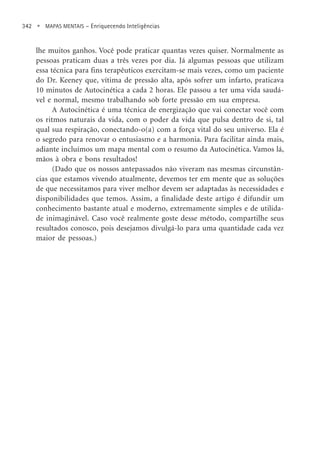 342 • MAPAS MENTAIS – Enriquecendo Inteligências
lhe muitos ganhos. Você pode praticar quantas vezes quiser. Normalmente as
pessoas praticam duas a três vezes por dia. Já algumas pessoas que utilizam
essa técnica para fins terapêuticos exercitam-se mais vezes, como um paciente
do Dr. Keeney que, vítima de pressão alta, após sofrer um infarto, praticava
10 minutos de Autocinética a cada 2 horas. Ele passou a ter uma vida saudá-
vel e normal, mesmo trabalhando sob forte pressão em sua empresa.
A Autocinética é uma técnica de energização que vai conectar você com
os ritmos naturais da vida, com o poder da vida que pulsa dentro de si, tal
qual sua respiração, conectando-o(a) com a força vital do seu universo. Ela é
o segredo para renovar o entusiasmo e a harmonia. Para facilitar ainda mais,
adiante incluímos um mapa mental com o resumo da Autocinética. Vamos lá,
mãos à obra e bons resultados!
(Dado que os nossos antepassados não viveram nas mesmas circunstân-
cias que estamos vivendo atualmente, devemos ter em mente que as soluções
de que necessitamos para viver melhor devem ser adaptadas às necessidades e
disponibilidades que temos. Assim, a finalidade deste artigo é difundir um
conhecimento bastante atual e moderno, extremamente simples e de utilida-
de inimaginável. Caso você realmente goste desse método, compartilhe seus
resultados conosco, pois desejamos divulgá-lo para uma quantidade cada vez
maior de pessoas.)
 