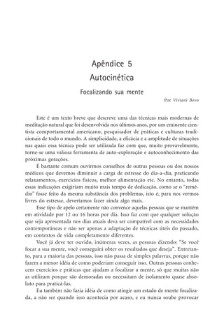 Apêndice 5
Autocinética
Focalizando sua mente
Este é um texto breve que descreve uma das técnicas mais modernas de
meditação natural que foi desenvolvida nos últimos anos, por um eminente cien-
tista comportamental americano, pesquisador de práticas e culturas tradi-
cionais de todo o mundo. A simplicidade, a eficácia e a amplitude de situações
nas quais essa técnica pode ser utilizada faz com que, muito provavelmente,
torne-se uma valiosa ferramenta de auto-exploração e autoconhecimento das
próximas gerações.
É bastante comum ouvirmos conselhos de outras pessoas ou dos nossos
médicos que devemos diminuir a carga de estresse do dia-a-dia, praticando
relaxamentos, exercícios físicos, melhor alimentação etc. No entanto, todas
essas indicações exigiriam muito mais tempo de dedicação, como se o “remé-
dio” fosse feito da mesma substância dos problemas, isto é, para nos vermos
livres do estresse, deveríamos fazer ainda algo mais.
Esse tipo de apelo certamente não convence aquelas pessoas que se mantêm
em atividade por 12 ou 16 horas por dia. Isso faz com que qualquer solução
que seja apresentada nos dias atuais deva ser compatível com as necessidades
contemporâneas e não ser apenas a adaptação de técnicas úteis do passado,
em contextos de vida completamente diferentes.
Você já deve ter ouvido, inúmeras vezes, as pessoas dizendo: “Se você
focar a sua mente, você conseguirá obter os resultados que deseja”. Entretan-
to, para a maioria das pessoas, isso não passa de simples palavras, porque não
fazem a menor idéia de como poderiam conseguir isso. Outras pessoas conhe-
cem exercícios e práticas que ajudam a focalizar a mente, só que muitas não
as utilizam porque são demoradas ou necessitam de isolamento quase abso-
luto para praticá-las.
Eu também não fazia idéia de como atingir um estado de mente focaliza-
da, a não ser quando isso acontecia por acaso, e eu nunca soube provocar
Por Viviani Bovo
 
