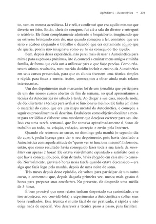 Apêndice 5 – Autocinética • 339
to, nem eu mesma acreditava. Li e reli, e confirmei que era aquilo mesmo que
deveria ser feito. Então, cheia de coragem, fui até a sala do diretor e entreguei
o relatório. Ele ficou completamente admirado e boquiaberto, imaginando que
eu estivesse brincando com ele, mas quando começou a ler, constatou que era
sério e acabou elogiando o trabalho e dizendo que era exatamente aquilo que
ele queria, porém não imaginava como eu havia conseguido tão rápido.
Bem, depois dessa experiência, não parei mais de usar a Autocinética para
mim e para as pessoas próximas, isto é, comecei a ensinar meus amigos e minha
família, de forma que cada um a utilizasse para o que fosse preciso. Como rela-
tavam ótimos resultados, meu marido decidiu incluir o ensino da Autocinética
em seus cursos presenciais, para que os alunos tivessem uma técnica simples
e rápida para focar a mente. Assim, começamos a obter ainda mais relatos
interessantes.
Um dos depoimentos mais marcantes foi de um jornalista que participava
de um dos nossos cursos abertos de fim de semana, no qual apresentamos a
técnica da Autocinética no sábado à tarde. Ao chegar a sua casa, naquela noite,
ele decidiu testar a técnica para avaliar se funcionava mesmo. Ele tinha em mãos
o material do curso, que era um mapa mental da Autocinética, e começou a
seguir os procedimentos ali descritos. Estabeleceu como objetivo focalizar a men-
te para ter idéias e elaborar uma newsletter que desejava escrever para seu site.
Isso era uma tarefa semanal, que lhe tomava aproximadamente 6 horas de
trabalho ao todo, na criação, redação, correção e envio pela Internet.
Quando ele retornou ao curso, no domingo pela manhã (o segundo dia
do curso), pediu licença para dar o seu depoimento, pois havia desafiado a
Autocinética com aquela atitude de “quero ver se funciona mesmo”. Informou,
então, que como resultado havia conseguido fazer toda a sua tarefa da news-
letter em apenas 2 horas! Ele estava visivelmente espantado e satisfeito com o
que havia conseguido, pois, além de tudo, havia chegado em casa muito cansa-
do. Normalmente, gastava 6 horas nessa tarefa quando estava descansado – era
algo que fazia logo pela manhã, depois de uma noite de sono.
Três meses depois desse episódio, ele voltou para participar de um outro
curso, e comentou que, depois daquela primeira vez, nunca mais gastou 6
horas para preparar suas newsletters. No presente, ele despende uma média
de 3 horas.
É bem provável que esses relatos tenham despertado sua curiosidade, e se
isso aconteceu, vou convidá-lo(a) a experimentar a Autocinética e colher seus
bons resultados. Essa técnica é muito fácil de ser praticada, é rápida e não
exige nada de especial. Vou descrever a técnica passo a passo, para facilitar:
 