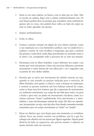 340 • MAPAS MENTAIS – Enriquecendo Inteligências
1. Sente-se em uma cadeira, ou banco, com os dois pés no chão. Não
se recoste na cadeira, fique com a coluna confortavelmente reta. Os
seus braços podem ficar na posição que considerar mais confortável,
apenas não os cruze, eles podem ficar soltos ao lado do corpo ou
com as mãos apoiadas nas pernas.
2. Inspire profundamente.
3. Feche os olhos.
4. Comece a prestar atenção em algum de seus ritmos naturais, como
a sua respiração ou o seu batimento cardíaco, isso vai ajudá-lo(a) a
acalmar a mente. Se você escolheu a respiração, que para a maioria
das pessoas é mais fácil, então fique percebendo ou sentindo como o
ar entra e sai, acompanhe todo o percurso do ar com sua atenção.
5. Permaneça com os olhos fechados, e para informar seu corpo e sua
mente que você está prestes a fazer um exercício diferente, pressione
suavemente o canto interno de seus olhos por 1 ou 2 segundos com
as pontas de seus dedos médios.
6. Permita que se inicie um movimento de embalo natural, ou seja,
quando se está sentado na posição indicada para o exercício, de
olhos fechados, sem apoiar a coluna e com a atenção na respiração,
é comum as pessoas sentirem um leve balanço natural do corpo,
como se fosse uma leve tontura, que dá a impressão de movimentar,
ou realmente movimenta, seu corpo de um lado para outro, ou para
a frente e para trás, ou ainda em movimentos circulares, como se a
coluna estivesse “tonta”, cambaleando. Esse movimento é a Auto-
cinética, é uma movimentação natural do corpo. Ele deve ser espontâ-
neo, inconsciente, ou seja, você não deve ficar dando comandos mentais
conscientes para seu corpo movimentar-se “assim” ou “assado”.
7. Pense no objetivo que você deseja para este momento; se revitalizar,
relaxar, focar sua mente, resolver um problema, seja lá o que for,
coloque esse objetivo em sua mente por alguns segundos. Depois pode
deixá-lo de lado ou esquecê-lo, não precisa manter o objetivo na
mente durante todo do exercício.
 