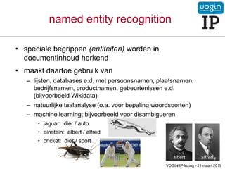 named entity recognition
• speciale begrippen (entiteiten) worden in
documentinhoud herkend
• maakt daartoe gebruik van
– lijsten, databases e.d. met persoonsnamen, plaatsnamen,
bedrijfsnamen, productnamen, gebeurtenissen e.d.
(bijvoorbeeld Wikidata)
– natuurlijke taalanalyse (o.a. voor bepaling woordsoorten)
– machine learning; bijvoorbeeld voor disambigueren
• jaguar: dier / auto
• einstein: albert / alfred
• cricket: dier / sport
VOGIN-IP-lezing - 21 maart 2019
albert alfred
 
