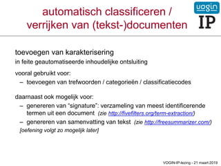 automatisch classificeren /
verrijken van (tekst-)documenten
toevoegen van karakterisering
in feite geautomatiseerde inhoudelijke ontsluiting
vooral gebruikt voor:
– toevoegen van trefwoorden / categorieën / classificatiecodes
daarnaast ook mogelijk voor:
– genereren van “signature”: verzameling van meest identificerende
termen uit een document (zie http://fivefilters.org/term-extraction/)
– genereren van samenvatting van tekst (zie http://freesummarizer.com/)
[oefening volgt zo mogelijk later]
VOGIN-IP-lezing - 21 maart 2019
 