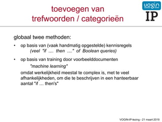 toevoegen van
trefwoorden / categorieën
globaal twee methoden:
• op basis van (vaak handmatig opgestelde) kennisregels
(veel "if .... then ...." of Boolean queries)
• op basis van training door voorbeelddocumenten
"machine learning"
omdat werkelijkheid meestal te complex is, met te veel
afhankelijkheden, om die te beschrijven in een hanteerbaar
aantal "if … then's"
VOGIN-IP-lezing - 21 maart 2019
 