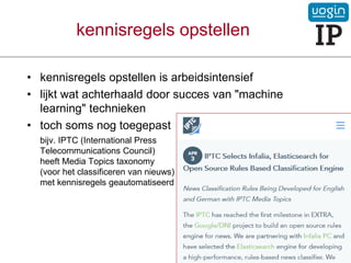 kennisregels opstellen
• kennisregels opstellen is arbeidsintensief
• lijkt wat achterhaald door succes van "machine
learning" technieken
• toch soms nog toegepast
bijv. IPTC (International Press
Telecommunications Council)
heeft Media Topics taxonomy
(voor het classificeren van nieuws)
met kennisregels geautomatiseerd
VOGIN-IP-lezing - 21 maart 2019
 