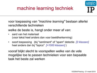 machine learning techniek
voor toepassing van "machine learning" bestaan allerlei
verschillende technieken
welke de beste is, hangt onder meer af van:
• aard van het materiaal
(voor tekst heel anders dan voor beeldherkenning)
• soort toepassing (bij "sentiment" of "spam" detectie [2 klassen]
heel anders dan bij "topics" [>1000 klassen] )
vooraf blijkt slecht te voorspellen welke van de vele
mogelijke toe te passen technieken voor een bepaalde
taak het beste zal werken
VOGIN-IP-lezing - 21 maart 2019
 