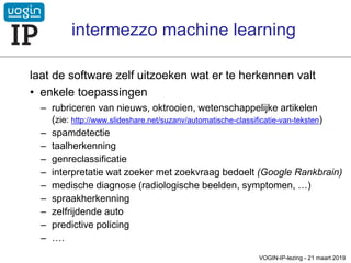 laat de software zelf uitzoeken wat er te herkennen valt
• enkele toepassingen
– rubriceren van nieuws, oktrooien, wetenschappelijke artikelen
(zie: http://www.slideshare.net/suzanv/automatische-classificatie-van-teksten)
– spamdetectie
– taalherkenning
– genreclassificatie
– interpretatie wat zoeker met zoekvraag bedoelt (Google Rankbrain)
– medische diagnose (radiologische beelden, symptomen, …)
– spraakherkenning
– zelfrijdende auto
– predictive policing
– ….
VOGIN-IP-lezing - 21 maart 2019
intermezzo machine learning
 