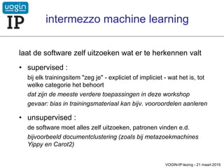 laat de software zelf uitzoeken wat er te herkennen valt
• supervised :
bij elk trainingsitem "zeg je" - expliciet of impliciet - wat het is, tot
welke categorie het behoort
dat zijn de meeste verdere toepassingen in deze workshop
gevaar: bias in trainingsmateriaal kan bijv. vooroordelen aanleren
• unsupervised :
de software moet alles zelf uitzoeken, patronen vinden e.d.
bijvoorbeeld documentclustering (zoals bij metazoekmachines
Yippy en Carot2)
VOGIN-IP-lezing - 21 maart 2019
intermezzo machine learning
 