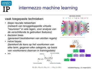 vaak toegepaste technieken:
• diepe neurale netwerken
(netwerk van teruggekoppelde virtuele
"neuronen" in vele lagen, voor analyse van
de verschillende te gebruiken features)
• decision trees
(genereert beslisbomen van als/dan regels)
• naïve bayes
(berekent de kans op het voorkomen van
elke term, gegeven elke categorie, op basis
van voorkomens daarvan in trainingsdata)
• >>
VOGIN-IP-lezing - 21 maart 2019
intermezzo machine learning
 