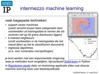 vaak toegepaste technieken:
• support vector machines
(zoekt verschil tussen twee categorieën door
voorbeelden uit trainingsdata te nemen die als
vectoren net op de grens daartussen liggen)
• k-nearest neighbours
(vindt voorbeelden in de trainingsdata die het
meest lijken op het te classificeren document)
• regressie algoritmes
(o.a. voor numerieke voorspellingen)
VOGIN-IP-lezing - 21 maart 2019
je kunt werken met een experimentele omgeving
waar je methoden kunt vergelijken, bijvoorbeeld Scikit-learn in Python
in Rapidminer-studio data- en textmining applicatie zitten ook diverse
machine learning tools voor tekstclassificatie
intermezzo machine learning
 