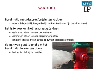 waarom
handmatig metadateren/ontsluiten is duur
– vooral inhoudelijk toegankelijk maken kost veel tijd per document
het is te veel om het handmatig te doen
– er komen steeds meer documenten
– er komen steeds meer nieuwsberichten
– er komt steeds meer langs op twitter en sociale media
de aanwas gaat te snel om het
handmatig te kunnen doen
– twitter is niet bij te houden
VOGIN-IP-lezing - 21 maart 2019
 