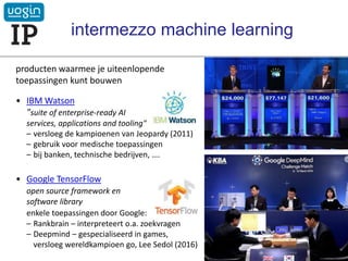 producten waarmee je uiteenlopende
toepassingen kunt bouwen
• IBM Watson
"suite of enterprise-ready AI
services, applications and tooling"
– versloeg de kampioenen van Jeopardy (2011)
– gebruik voor medische toepassingen
– bij banken, technische bedrijven, ….
• Google TensorFlow
open source framework en
software library
enkele toepassingen door Google:
– Rankbrain – interpreteert o.a. zoekvragen
– Deepmind – gespecialiseerd in games,
versloeg wereldkampioen go, Lee Sedol (2016)
intermezzo machine learning
VOGIN-IP-lezing - 21 maart 2019
 