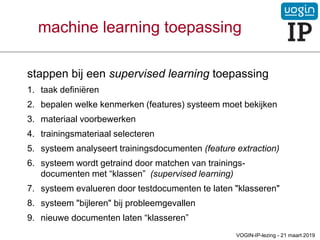 machine learning toepassing
stappen bij een supervised learning toepassing
1. taak definiëren
2. bepalen welke kenmerken (features) systeem moet bekijken
3. materiaal voorbewerken
4. trainingsmateriaal selecteren
5. systeem analyseert trainingsdocumenten (feature extraction)
6. systeem wordt getraind door matchen van trainings-
documenten met “klassen” (supervised learning)
7. systeem evalueren door testdocumenten te laten "klasseren"
8. systeem "bijleren" bij probleemgevallen
9. nieuwe documenten laten “klasseren”
VOGIN-IP-lezing - 21 maart 2019
 