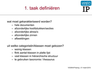 wat moet gekarakteriseerd worden?
– hele documenten
– afzonderlijke hoofdstukken/secties
– afzonderlijke alinea's
– afzonderlijke zinnen
– afbeeldingen
uit welke categorieën/klassen moet gekozen?
– weinig klassen
– flink aantal klassen in platte lijst
– veel klassen in hiërarchische structuur
– te gebruiken taxonomie / thesaurus
1. taak definiëren
VOGIN-IP-lezing - 21 maart 2019
 