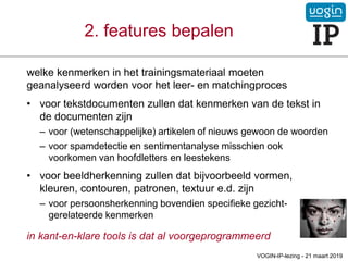 welke kenmerken in het trainingsmateriaal moeten
geanalyseerd worden voor het leer- en matchingproces
• voor tekstdocumenten zullen dat kenmerken van de tekst in
de documenten zijn
– voor (wetenschappelijke) artikelen of nieuws gewoon de woorden
– voor spamdetectie en sentimentanalyse misschien ook
voorkomen van hoofdletters en leestekens
• voor beeldherkenning zullen dat bijvoorbeeld vormen,
kleuren, contouren, patronen, textuur e.d. zijn
– voor persoonsherkenning bovendien specifieke gezicht-
gerelateerde kenmerken
in kant-en-klare tools is dat al voorgeprogrammeerd
2. features bepalen
VOGIN-IP-lezing - 21 maart 2019
 
