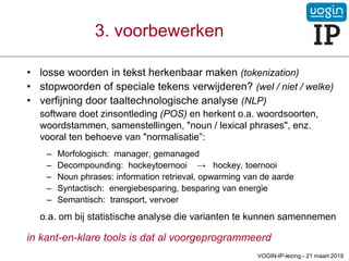 • losse woorden in tekst herkenbaar maken (tokenization)
• stopwoorden of speciale tekens verwijderen? (wel / niet / welke)
• verfijning door taaltechnologische analyse (NLP)
software doet zinsontleding (POS) en herkent o.a. woordsoorten,
woordstammen, samenstellingen, "noun / lexical phrases", enz.
vooral ten behoeve van "normalisatie”:
– Morfologisch: manager, gemanaged
– Decompounding: hockeytoernooi → hockey, toernooi
– Noun phrases: information retrieval, opwarming van de aarde
– Syntactisch: energiebesparing, besparing van energie
– Semantisch: transport, vervoer
o.a. om bij statistische analyse die varianten te kunnen samennemen
in kant-en-klare tools is dat al voorgeprogrammeerd
3. voorbewerken
VOGIN-IP-lezing - 21 maart 2019
 
