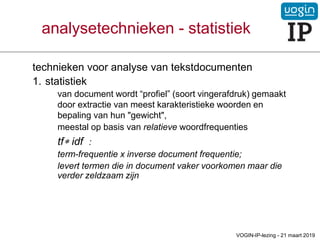 analysetechnieken - statistiek
technieken voor analyse van tekstdocumenten
1. statistiek
van document wordt “profiel” (soort vingerafdruk) gemaakt
door extractie van meest karakteristieke woorden en
bepaling van hun "gewicht",
meestal op basis van relatieve woordfrequenties
tf idf :
term-frequentie x inverse document frequentie;
levert termen die in document vaker voorkomen maar die
verder zeldzaam zijn
VOGIN-IP-lezing - 21 maart 2019
 