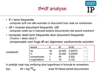 tfidf analyse
• tf = term frequentie
computer turft van alle woorden in document hoe vaak ze voorkomen
• idf = inverse document frequentie (df)
computer zoekt op in hoeveel andere documenten dat woord voorkomt
• computer deelt term frequentie door document frequentie
("invers = delen door")
compensatie voor hoge tf van algemeen voorkomende woorden
voorbeeld:
in praktijk vaak nog verfijning door logaritmes in formule te verwerken
bijv.: idf = log N/df waar N=totaal aantal documenten
woord tf df tfidf log .
de 30 40.000 0,00075 0,99
in 15 30.000 0,00050 1,14
compensatie 1 40 0,025 3,40
vingerafdruk 2 16 0,125 4,94
 