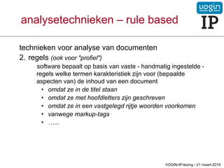 technieken voor analyse van documenten
2. regels (ook voor "profiel")
software bepaalt op basis van vaste - handmatig ingestelde -
regels welke termen karakteristiek zijn voor (bepaalde
aspecten van) de inhoud van een document
• omdat ze in de titel staan
• omdat ze met hoofdletters zijn geschreven
• omdat ze in een vastgelegd rijtje woorden voorkomen
• vanwege markup-tags
• …...
analysetechnieken – rule based
VOGIN-IP-lezing - 21 maart 2019
 