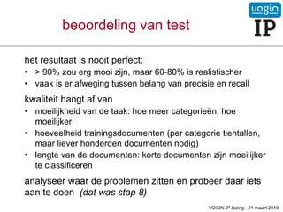 het resultaat is nooit perfect:
• > 90% zou erg mooi zijn, maar 60-80% is realistischer
• vaak is er afweging tussen belang van precisie en recall
kwaliteit hangt af van
• moeilijkheid van de taak: hoe meer categorieën, hoe
moeilijker
• hoeveelheid trainingsdocumenten (per categorie tientallen,
maar liever honderden documenten nodig)
• lengte van de documenten: korte documenten zijn moeilijker
te classificeren
analyseer waar de problemen zitten en probeer daar iets
aan te doen (dat was stap 8)
beoordeling van test
VOGIN-IP-lezing - 21 maart 2019
 