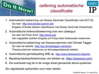 oefening automatische
classificatie
1. Automatische toekenning van Dewey Decimale Classificatie met ACT-DL
Ga naar http://act-dl.base-search.net/
Engelse of Duitse teksten classificeren met Dewey Decimale Classificatie
2. Automatische trefwoordtoekenning voor een catalogus
Ga naar het Finse Annif http://annif.org/
Aan ingeplakte stukken Engelse (of Finse) tekst trefwoorden toekennen
3. Automatische toekenning van thesaurustermen met Climate Tagger
Ga naar de website http://api.climatetagger.net/demo/
Thesaurustermen toekennen an klimaatgerelateerde teksten
4. Automatische genrebepaling (KB) op http://www.kbresearch.nl/genre/
5. Bepaling leesbaarheidsniveau van teksten op https://wizescan.com/
6. Zie eventueel nog de in de vorige sheet genoemde demo-systemen
Zie uitgedeelde opdrachten voor meer details
VOGIN-IP-lezing - 21 maart 2019
 