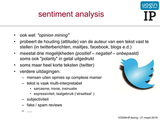 • ook wel: "opinion mining"
• probeert de houding (attitude) van de auteur van een tekst vast te
stellen (in twitterberichten, mailtjes, facebook, blogs e.d.)
• meestal drie mogelijkheden (positief – negatief – onbepaald)
soms ook "polarity" in getal uitgedrukt
• soms maar heel korte teksten (twitter)
• verdere uitdagingen:
– mensen uiten opinies op complexe manier
– tekst is vaak multi-interpretabel
• sarcasme, ironie, insinuatie
• expressiviteit, taalgebruik (‘straattaal’ )
– subjectiviteit
– fake / spam reviews
– ….
sentiment analysis
VOGIN-IP-lezing - 21 maart 2019
 