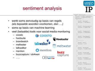 • werkt soms eenvoudig op basis van regels
(als bepaalde woorden voorkomen, dan ….)
• soms op basis van machine learning
• veel (betaalde) tools voor social media monitoring
– coosto
– hootsuite
– brandwatch
– meltwater
– talkwalker
– mention
– buzzcapture / obi4wan
– …..
sentiment analysis
"type": "positive",
"score": 0.068877458648823,
"ratio": 0.1880103575106,
"keywords": [
{
"word": "praise",
"score": 1.947486372
},
{
"word": "enthusiastic",
"score": 0.996812784
},
{
"word": "community",
"score": 0.935543874
},
{
"word": "recommend",
"score": 0.664242943
},
............
{
"word": "not",
"score": -1.25
},
{
"word": "problem",
"score": -0.988157445
},
{
"word": "unwanted",
"score": -0.717543957
},
{
"word": "condemn",
"score": -0.631041285
},
{
"word": "mess",
"score": -0.569059516
},
{
"word": "rip",
"score": -0.492508949
 
