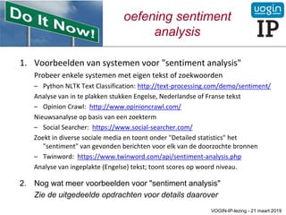 oefening sentiment
analysis
1. Voorbeelden van systemen voor "sentiment analysis"
Probeer enkele systemen met eigen tekst of zoekwoorden
– Python NLTK Text Classification: http://text-processing.com/demo/sentiment/
Analyse van in te plakken stukken Engelse, Nederlandse of Franse tekst
– Opinion Crawl: http://www.opinioncrawl.com/
Nieuwsanalyse op basis van een zoekterm
– Social Searcher: https://www.social-searcher.com/
Zoekt in diverse sociale media en toont onder "Detailed statistics" het
"sentiment" van gevonden berichten voor elk van de doorzochte bronnen
– Twinword: https://www.twinword.com/api/sentiment-analysis.php
Analyse van ingeplakte (Engelse) tekst; toont scores op woord niveau.
2. Nog wat meer voorbeelden voor "sentiment analysis"
Zie de uitgedeelde opdrachten voor details daarover
VOGIN-IP-lezing - 21 maart 2019
 