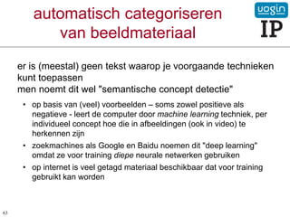 automatisch categoriseren
van beeldmateriaal
er is (meestal) geen tekst waarop je voorgaande technieken
kunt toepassen
men noemt dit wel "semantische concept detectie"
• op basis van (veel) voorbeelden – soms zowel positieve als
negatieve - leert de computer door machine learning techniek, per
individueel concept hoe die in afbeeldingen (ook in video) te
herkennen zijn
• zoekmachines als Google en Baidu noemen dit "deep learning"
omdat ze voor training diepe neurale netwerken gebruiken
• op internet is veel getagd materiaal beschikbaar dat voor training
gebruikt kan worden
63
 