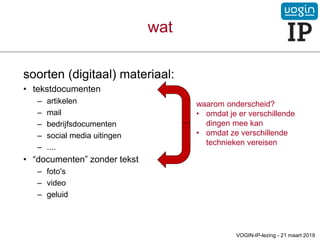 wat
soorten (digitaal) materiaal:
• tekstdocumenten
– artikelen
– mail
– bedrijfsdocumenten
– social media uitingen
– ....
• “documenten” zonder tekst
– foto's
– video
– geluid
waarom onderscheid?
• omdat je er verschillende
dingen mee kan
• omdat ze verschillende
technieken vereisen
VOGIN-IP-lezing - 21 maart 2019
 