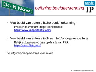 oefening beeldherkenning
• Voorbeeld van automatische beeldherkenning
Probeer de Wolfram Image Identification:
https://www.imageidentify.com/
• Voorbeeld van automatisch aan foto's toegekende tags
Bekijk autogenerated tags op de site van Flickr:
https://www.flickr.com/
Zie uitgedeelde opdrachten voor details
VOGIN-IP-lezing - 21 maart 2019
 