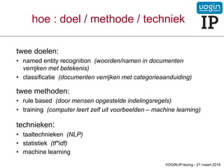 hoe : doel / methode / techniek
twee doelen:
• named entity recognition (woorden/namen in documenten
verrijken met betekenis)
• classificatie (documenten verrijken met categorieaanduiding)
twee methoden:
• rule based (door mensen opgestelde indelingsregels)
• training (computer leert zelf uit voorbeelden – machine learning)
technieken:
• taaltechnieken (NLP)
• statistiek (tf*idf)
• machine learning
VOGIN-IP-lezing - 21 maart 2019
 