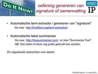 oefening genereren van
signature of samenvatting
• Automatische term extractie / genereren van "signature"
Ga naar http://fivefilters.org/term-extraction/
• Automatische tekst summarizer
Ga naar http://freesummarizer.com/ en kies "Summarize Text".
NB: Niet zeker of deze nog gratis gebruikt kan worden.
Zie uitgedeelde opdrachten voor details
VOGIN-IP-lezing - 21 maart 2019
 