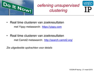 oefening unsupervised
clustering
• Real time clusteren van zoekresultaten
met Yippy metasearch: https://yippy.com
• Real time clusteren van zoekresultaten
met Carrot2 metasearch: http://search.carrot2.org/
Zie uitgedeelde opdrachten voor details
VOGIN-IP-lezing - 21 maart 2019
 